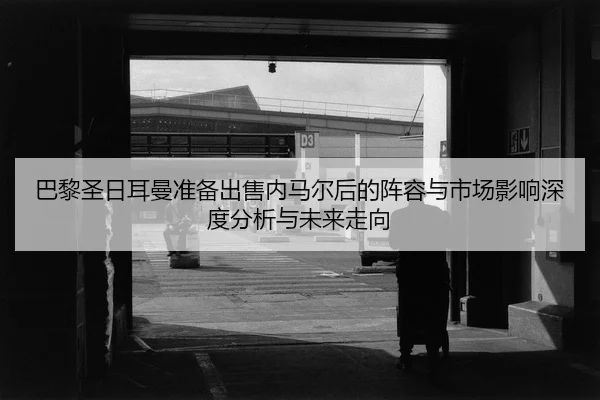 ba-li-sheng-ri-er-man-zhun-bei-chu-shou-nei-ma-er-hou-de-zhen-rong-yu-shi-chang-ying-xiang-shen-du-fen-xi-yu-wei-lai-2-480.jpg