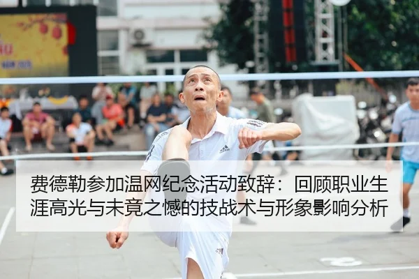 费德勒参加温网纪念活动致辞：回顾职业生涯高光与未竟之憾的技战术与形象影响分析